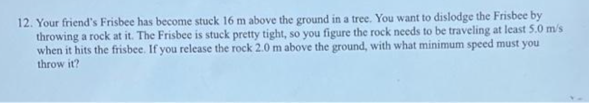 12. Your friend's Frisbee has become stuck 16 m above the ground in a tree. You want to dislodge the Frisbee by
throwing a rock at it. The Frisbee is stuck pretty tight, so you figure the rock needs to be traveling at least 5.0 m/s
when it hits the frisbee. If you release the rock 2.0 m above the ground, with what minimum speed must you
throw it?