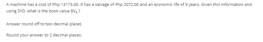 A machine has a cost of Php 13173.00. It has a salvage of Php 2072.00 and an economic life of 9 years. Given this information and
using SYD, what is the book value BVg ?
Answer round off to two decimal places
Round your answer to 2 decimal places.
