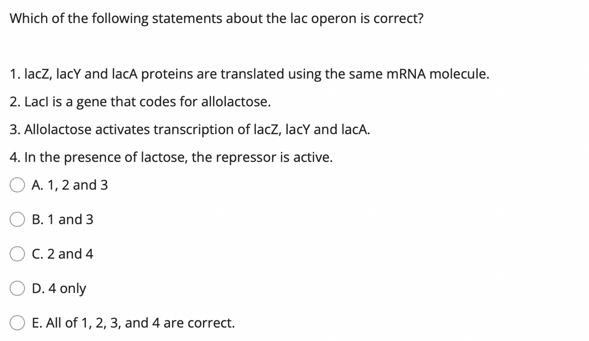 Which of the following statements about the lac operon is correct?
1. lacZ, lacY and lacA proteins are translated using the same RNA molecule.
2. Lacl is a gene that codes for allolactose.
3. Allolactose activates transcription of lacz, lacY and lacA.
4. In the presence of lactose, the repressor is active.
A. 1, 2 and 3
B. 1 and 3
C. 2 and 4
D. 4 only
E. All of 1, 2, 3, and 4 are correct.
