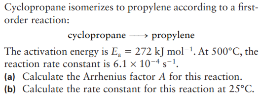 Cyclopropane isomerizes to propylene according to a first-
order reaction:
cyclopropane
→ propylene
The activation energy is E, = 272 kJ mol-1. At 500°C, the
reaction rate constant is 6.1 × 10-4 s-1.
(a) Calculate the Arrhenius factor A for this reaction.
(b) Calculate the rate constant for this reaction at 25°C.
