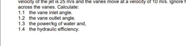 velocity of the jet is 25 m/s and the vanes move at a velocity of 10 m/s. Ignore f
across the vanes. Calculate:
1.1 the vane inlet angle.
1.2 the vane outlet angle.
1.3 the power/kg of water and,
1.4 the hydraulic efficiency.
