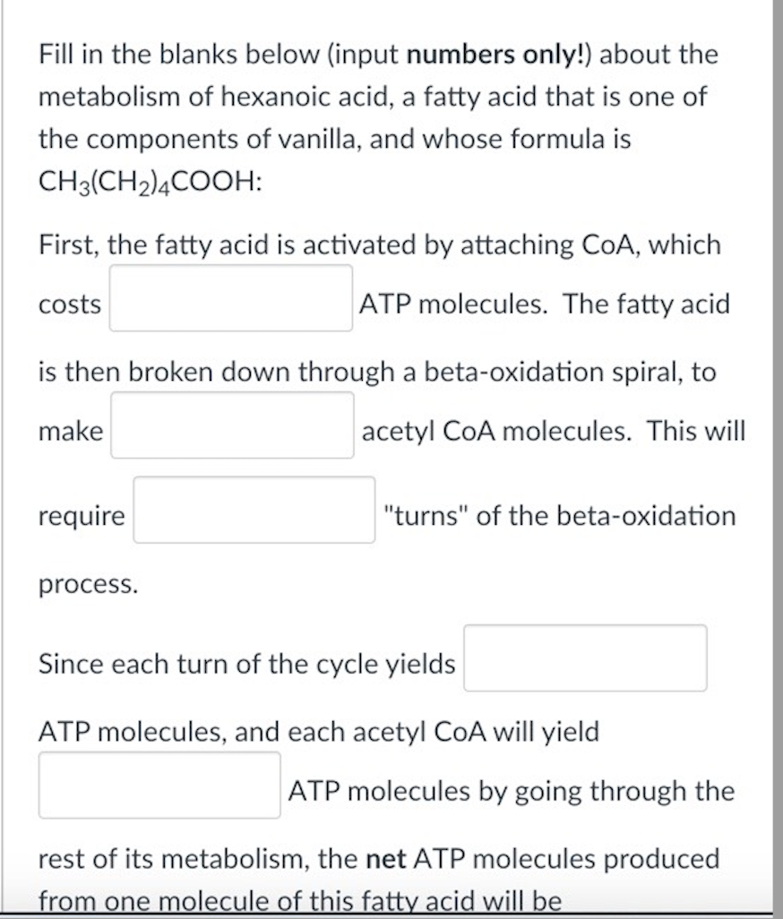 Fill in the blanks below (input numbers only!) about the
metabolism of hexanoic acid, a fatty acid that is one of
the components of vanilla, and whose formula is
CH3(CH2)4COOH:
First, the fatty acid is activated by attaching CoA, which
costs
ATP molecules. The fatty acid
is then broken down through a beta-oxidation spiral, to
make
acetyl CoA molecules. This will
require
"turns" of the beta-oxidation
process.
Since each turn of the cycle yields
ATP molecules, and each acetyl COA will yield
ATP molecules by going through the
rest of its metabolism, the net ATP molecules produced
from one molecule of this fatty acid will be
