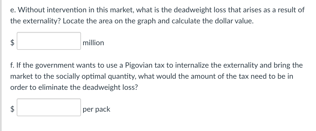 e. Without intervention in this market, what is the deadweight loss that arises as a result of
the externality? Locate the area on the graph and calculate the dollar value.
$
million
f. If the government wants to use a Pigovian tax to internalize the externality and bring the
market to the socially optimal quantity, what would the amount of the tax need to be in
order to eliminate the deadweight loss?
per pack
