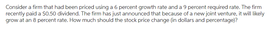 Consider a firm that had been priced using a 6 percent growth rate and a 9 percent required rate. The firm
recently paid a $0.50 dividend. The firm has just announced that because of a new joint venture, it will likely
grow at an 8 percent rate. How much should the stock price change (in dollars and percentage)?