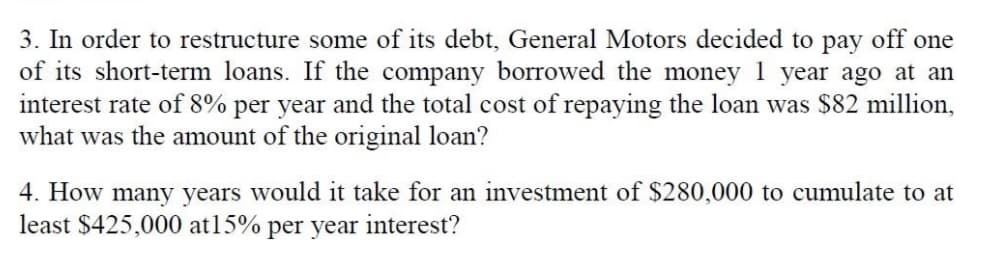 3. In order to restructure some of its debt, General Motors decided to pay off one
of its short-term loans. If the company borrowed the money 1 year ago at an
interest rate of 8% per year and the total cost of repaying the loan was $82 million,
what was the amount of the original loan?
4. How many years would it take for an investment of $280,000 to cumulate to at
least $425,000 at 15% per year interest?