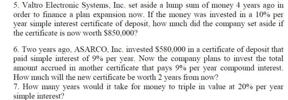 5. Valtro Electronic Systems, Inc. set aside a lump sum of money 4 years ago in
order to finance a plan expansion now. If the money was invested in a 10% per
year simple interest certificate of deposit, how much did the company set aside if
the certificate is now worth $850,000?
6. Two years ago, ASARCO, Inc. invested $580,000 in a certificate of deposit that
paid simple interest of 9% per year. Now the company plans to invest the total
amount accrued in another certificate that pays 9% per year compound interest.
How much will the new certificate be worth 2 years from now?
7. How many years would it take for money to triple in value at 20% per year
simple interest?