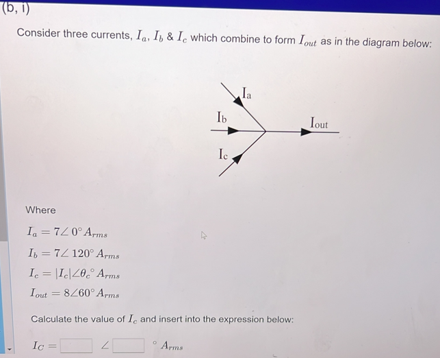 (b, i)
Consider three currents, Ia, Ib & Ie which combine to form Iout as in the diagram below:
Where
Ia = 7/0° Arms
Ib = 72 120° Arms
Ic = Ic|40c Arms
Iout= 8/60° Arms
Ic
Ib
2
Ic
Calculate the value of Ic and insert into the expression below:
Arms
Ia
Iout