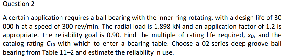 Question 2
A certain application requires a ball bearing with the inner ring rotating, with a design life of 30
000 h at a speed of 300 rev/min. The radial load is 1.898 kN and an application factor of 1.2 is
appropriate. The reliability goal is 0.90. Find the multiple of rating life required, Xp, and the
catalog rating C10 with which to enter a bearing table. Choose a 02-series deep-groove ball
bearing from Table 11-2 and estimate the reliability in use.
