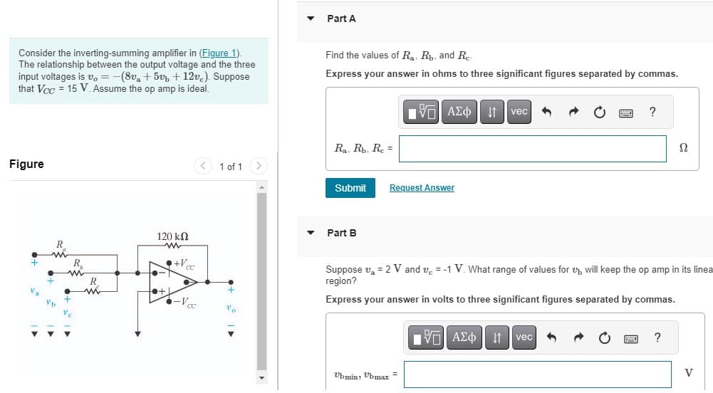Consider the inverting-summing amplifier in (Figure 1).
The relationship between the output voltage and the three
input voltages is v, = −(8v₁ +5vb +12vc). Suppose
that Vcc= 15 V. Assume the op amp is ideal.
Figure
Va
R
m
m
+
Ve
120 ΚΩ
www
+V
+1
►
-Vcc
-1
1 of 1
+
"e
Part A
Find the values of R₁, Rb, and Re-
Express your answer in ohms to three significant figures separated by commas.
Ra, Rb, Rc =
Submit Request Answer
Part B
IVE ΑΣΦ | Η
Ubmin, Ubmax =
vec
?
Suppose v₁ = 2 V and v = -1 V. What range of values for will keep the op amp in its linea
region?
Express your answer in volts to three significant figures separated by commas.
IVE ΑΣΦ ↓1 vec
Ω
?
V