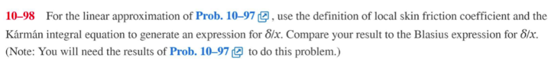 10-98 For the linear approximation of Prob. 10-97, use the definition of local skin friction coefficient and the
Kármán integral equation to generate an expression for 8/x. Compare your result to the Blasius expression for 8/x.
(Note: You will need the results of Prob. 10-97 to do this problem.)