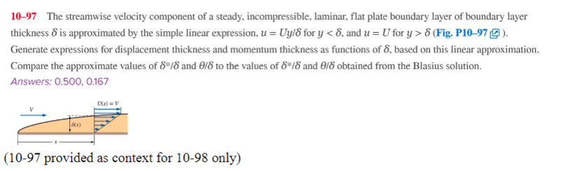 10-97 The streamwise velocity component of a steady, incompressible, laminar, flat plate boundary layer of boundary layer
thickness 8 is approximated by the simple linear expression, u = Uy/8 for y<8, and u = U for y> 8 (Fig. P10-97).
Generate expressions for displacement thickness and momentum thickness as functions of 8, based on this linear approximation.
Compare the approximate values of 8/8 and 8/8 to the values of 8*/8 and 9/8 obtained from the Blasius solution.
Answers: 0.500, 0.167
000) = V
(10-97 provided as context for 10-98 only)