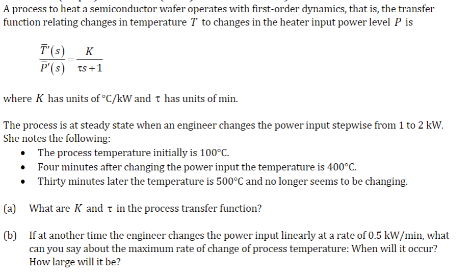 A process to heat a semiconductor wafer operates with first-order dynamics, that is, the transfer
function relating changes in temperature T to changes in the heater input power level P is
T'(s) K
P'(s) ts +1
=
where K has units of °C/kW and t has units of min.
The process is at steady state when an engineer changes the power input stepwise from 1 to 2 kW.
She notes the following:
The process temperature initially is 100°C.
Four minutes after changing the power input the temperature is 400°C.
Thirty minutes later the temperature is 500°C and no longer seems to be changing.
(a)
What are K and in the process transfer function?
(b)
If at another time the engineer changes the power input linearly at a rate of 0.5 kW/min, what
can you say about the maximum rate of change of process temperature: When will it occur?
How large will it be?