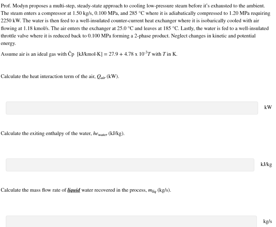 Prof. Modyn proposes a multi-step, steady-state approach to cooling low-pressure steam before it's exhausted to the ambient.
The steam enters a compressor at 1.50 kg/s, 0.100 MPa, and 285 °C where it is adiabatically compressed to 1.20 MPa requiring
2250 kW. The water is then feed to a well-insulated counter-current heat exchanger where it is isobarically cooled with air
flowing at 1.18 kmol/s. The air enters the exchanger at 25.0 °C and leaves at 185 °C. Lastly, the water is fed to a well-insulated
throttle valve where it is reduced back to 0.100 MPa forming a 2-phase product. Neglect changes in kinetic and potential
energy.
Assume air is an ideal gas with Ĉp [kJ/kmol-K] = 27.9 + 4.78 x 10³T with Tin K.
Calculate the heat interaction term of the air, Qair (kW).
Calculate the exiting enthalpy of the water, he water (kJ/kg).
Calculate the mass flow rate of liquid water recovered in the process, mug (kg/s).
kW
kJ/kg
kg/s