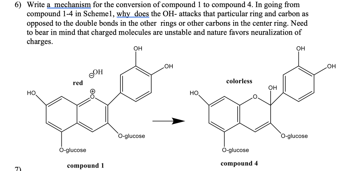 6) Write a mechanism for the conversion of compound 1 to compound 4. In going from
compound 1-4 in Schemel, why does the OH- attacks that particular ring and carbon as
opposed to the double bonds in the other rings or other carbons in the center ring. Need
to bear in mind that charged molecules are unstable and nature favors neuralization of
charges.
OH
OH
ト
HO
red
OOH
O-glucose
compound 1
O-glucose
OH
colorless
OH
HO
O-glucose
compound 4
O-glucose
OH