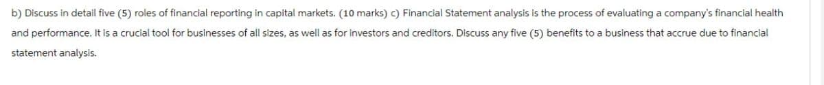 b) Discuss in detail five (5) roles of financial reporting in capital markets. (10 marks) c) Financial Statement analysis is the process of evaluating a company's financial health
and performance. It is a crucial tool for businesses of all sizes, as well as for investors and creditors. Discuss any five (5) benefits to a business that accrue due to financial
statement analysis.