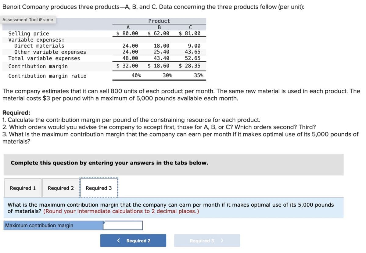 Benoit Company produces three products-A, B, and C. Data concerning the three products follow (per unit):
Assessment Tool iFrame
Selling price
Variable expenses:
Direct materials
A
Product
B
$ 80.00
$ 62.00
C
$ 81.00
24.00
18.00
9.00
Other variable expenses
24.00
25.40
43.65
Total variable expenses
48.00
43.40
52.65
Contribution margin
$ 32.00
$ 18.60
$ 28.35
Contribution margin ratio
40%
30%
35%
The company estimates that it can sell 800 units of each product per month. The same raw material is used in each product. The
material costs $3 per pound with a maximum of 5,000 pounds available each month.
Required:
1. Calculate the contribution margin per pound of the constraining resource for each product.
2. Which orders would you advise the company to accept first, those for A, B, or C? Which orders second? Third?
3. What is the maximum contribution margin that the company can earn per month if it makes optimal use of its 5,000 pounds of
materials?
Complete this question by entering your answers in the tabs below.
Required 1
Required 2
Required 3
What is the maximum contribution margin that the company can earn per month if it makes optimal use of its 5,000 pounds
of materials? (Round your intermediate calculations to 2 decimal places.)
Maximum contribution margin
< Required 2
Required 3 >