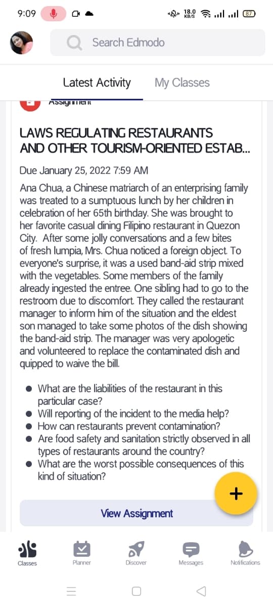 9:09
Search Edmodo
Latest Activity
My Classes
LAWS REGULATING RESTAURANTS
AND OTHER TOURISM-ORIENTED ESTAB.
Due January 25, 2022 7:59 AM
Ana Chua, a Chinese matriarch of an enterprising family
was treated to a sumptuous lunch by her children in
celebration of her 65th birthday. She was brought to
her favorite casual dining Filipino restaurant in Quezon
City. After some jolly conversations and a few bites
of fresh lumpia, Mrs. Chua noticed a foreign object. To
everyone's surprise, it was a used band-aid strip mixed
with the vegetables. Some members of the family
already ingested the entree. One sibling had to go to the
restroom due to discomfort. They called the restaurant
manager to inform him of the situation and the eldest
son managed to take some photos of the dish showing
the band-aid strip. The manager was very apologetic
and volunteered to replace the contaminated dish and
quipped to waive the bil.
• What are the liabilities of the restaurant in this
particular case?
Will reporting of the incident to the media help?
How can restaurants prevent contamination?
Are food safety and sanitation strictly observed in all
types of restaurants around the country?
• What are the worst possible consequences of this
kind of situation?
+
View Assignment
Classes
Planner
Discover
Messages
Notifications
