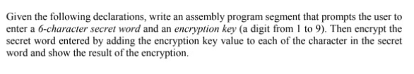 Given the following declarations, write an assembly program segment that prompts the user to
enter a 6-character secret word and an encryption key (a digit from I to 9). Then encrypt the
secret word entered by adding the encryption key value to each of the character in the secret
word and show the result of the encryption.
