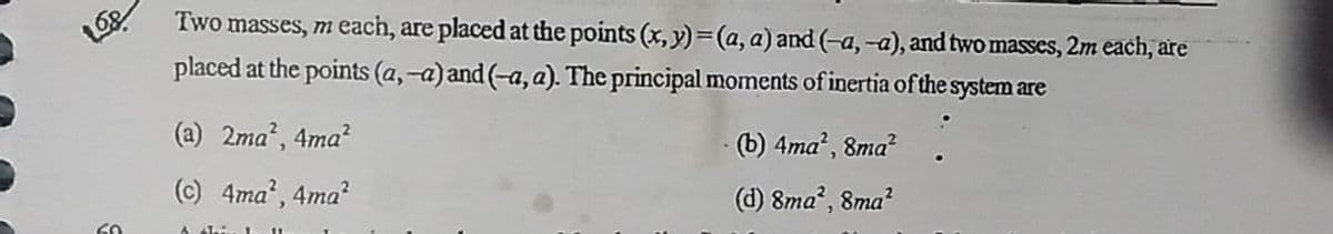 Two masses, meach, are placed at the points (x, y) =(a, a) and (-a, -a), and two masses, 2m each, are
placed at the points (a,-a) and (-a, a). The principal moments of inertia of the system are
(a) 2ma', 4ma?
-(b) 4ma², 8ma?
(c) 4ma', 4ma?
(d) 8ma", 8ma?
