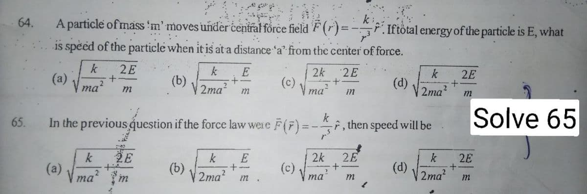 64.
A particle of mass 'm' moves under central force field 'F (r)=
7.Iftötal energy of the particle is E, what
is speed of the particle when it is at a distance 'a' from the center of force.
k
(a)
ma?
2E
2k
2E
k
(d)
2ma?
2E
(b)
V 2ma?
(c)
ma
Solve 65
k
65.
In the previous question if the force law were F(F) = -, then speed will be
2E
k
(a)
V ma?
2k
(c)
k
2E
(b)
V 2ma?
(d)
2ma?
та
m
|E一m
