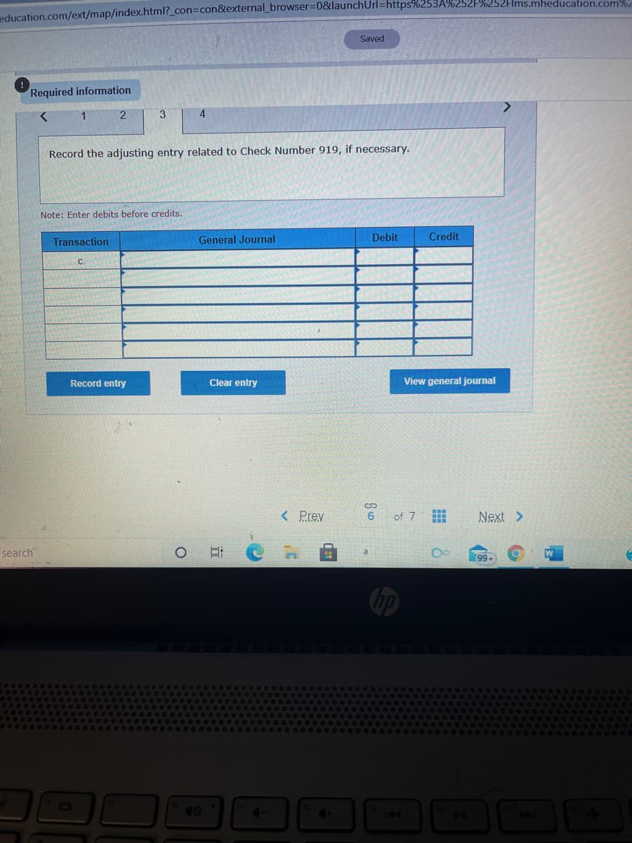 education.com/ext/map/index.html?_con=Dcon&external_browser=0&launchUrl=https%253A%252F%252FIms.mheducation.com
Saved
Required information
1
3
4
Record the adjusting entry related to Check Number 919, if necessary.
Note: Enter debits before credits.
Transaction
General Journal
Debit
Credit
C.
Record entry
Clear entry
View general journal
< Prev
6
of 7
Next >
search
99-
hp
40
144
近
