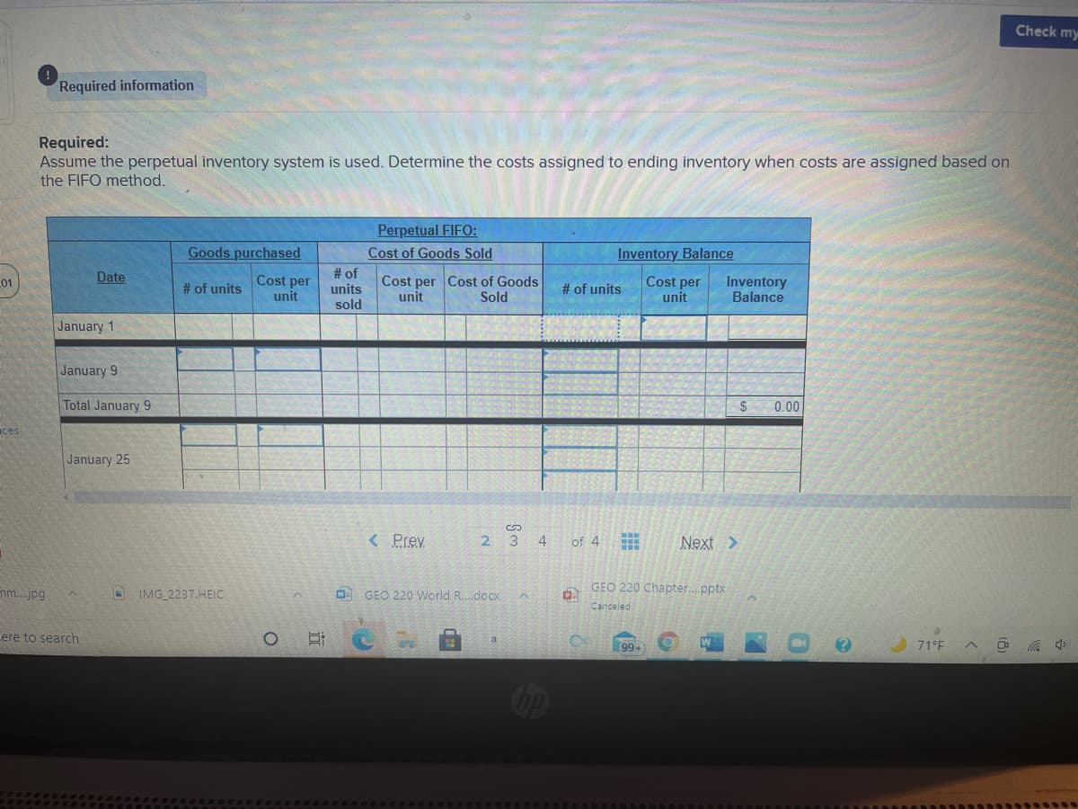 Check my
Required information
Required:
Assume the perpetual inventory system is used. Determine the costs assigned to ending inventory when costs are assigned based on
the FIFO method.
Perpetual FIFO:
Cost of Goods Sold
Goods purchased
Inventory Balance
# of
units
sold
Date
Cost per
unit
Cost per Cost of Goods
unit
01
# of units
Cost per
unit
Inventory
Balance
# of units
Sold
January 1
January 9
Total January 9
$
0.00
ces
January 25
< Prev
2 3
4
of 4
Next >
GEO 220 Chapter.pptx
nm.jpg
OIMG 2237.HEIC
W GEO 220 World R.doCx
Canceled
ere to search
99+
71°F
