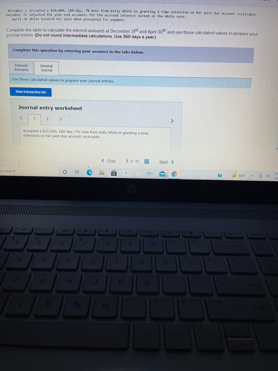November 1 Accepted a $10,000, 180-day, 7% note from Kelly White in granting a time extension on her past-due account receivable.
December 31 Adjusted the year-end accounts for the accrued interest earned on the white note.
April 30 White honored her note when presented for payment.
Complete the table to calculate the interest amounts at December 31st and April 30tn and use those calculated values to prepare vour
journal entries. (Do not round intermediate calculations. Use 360 days a year.)
Complete this question by entering your answers in the tabs below.
Interest
General
Journal
Amounts
Use those calculated values to prepare your journal entries.
View transaction list
Journal entry worksheet
3
Accepted a $10,000, 180-day, 7% note from Kelly White in granting a time
extension on her past-due account receivable.
< Prey
3 of 10
Next >
to search
9:
99+
68°F
10/
40
144
prt sc
delete
home
96
&
4
6.
9
0O
backspace
ock
G\
H.
K
MI
