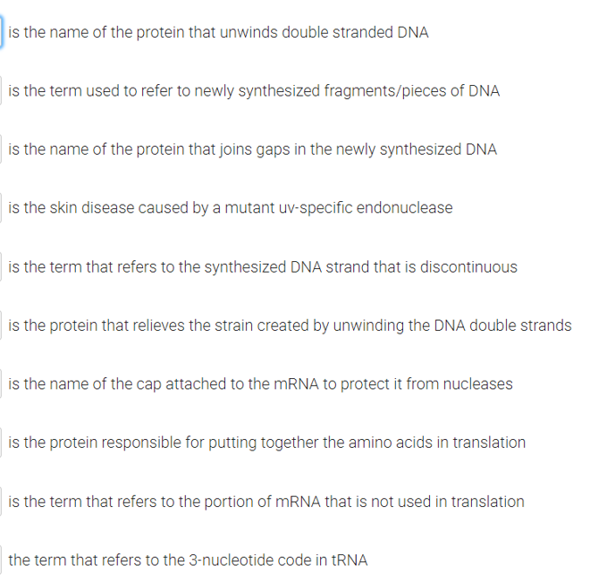 is the name of the protein that unwinds double stranded DNA
is the term used to refer to newly synthesized fragments/pieces of DNA
is the name of the protein that joins gaps in the newly synthesized DNA
is the skin disease caused by a mutant uv-specific endonuclease
is the term that refers to the synthesized DNA strand that is discontinuous
is the protein that relieves the strain created by unwinding the DNA double strands
is the name of the cap attached to the mRNA to protect it from nucleases
is the protein responsible for putting together the amino acids in translation
is the term that refers to the portion of mRNA that is not used in translation
the term that refers to the 3-nucleotide code in tRNA