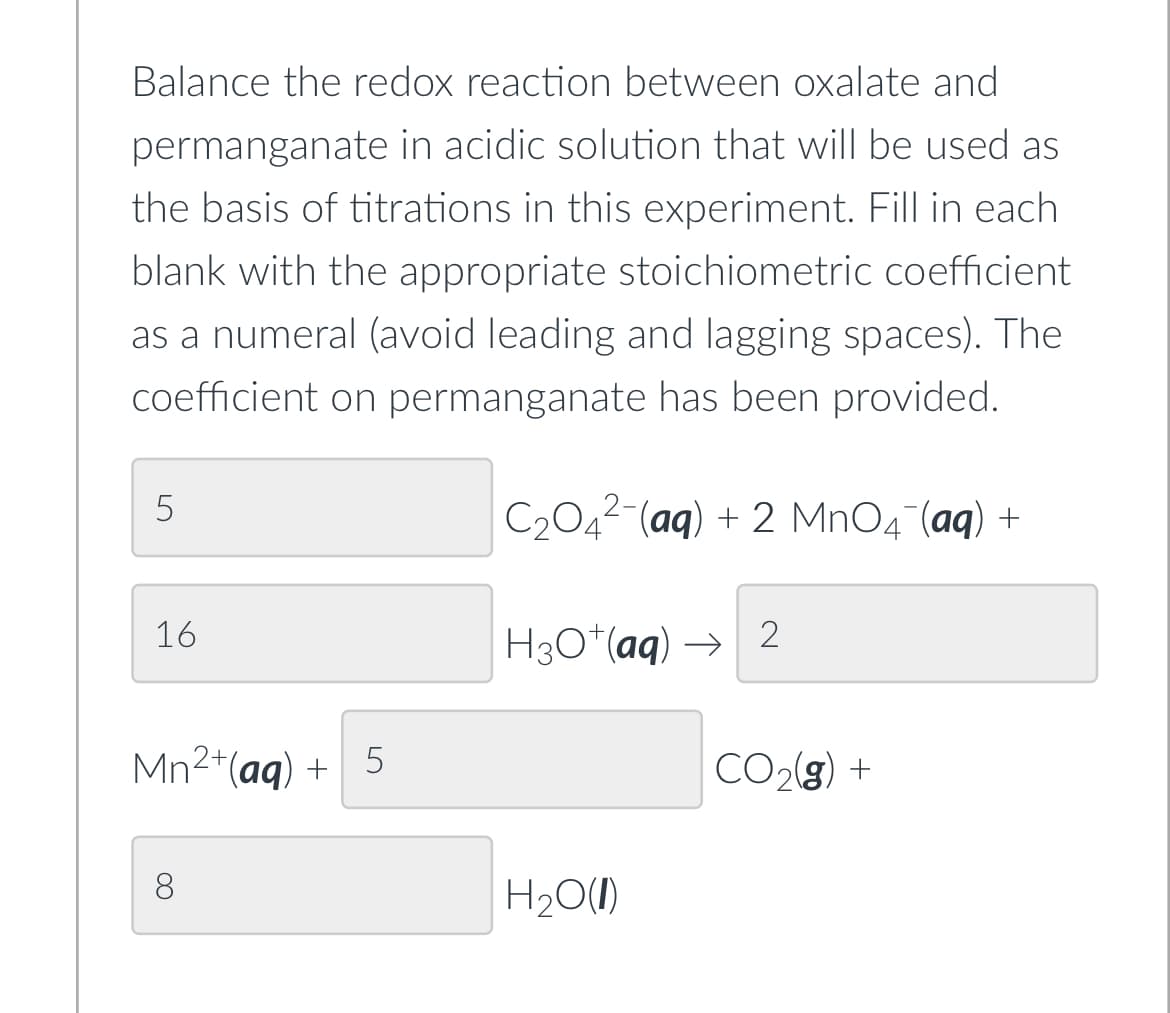 Balance the redox reaction between oxalate and
permanganate in acidic solution that will be used as
the basis of titrations in this experiment. Fill in each
blank with the appropriate stoichiometric coefficient
as a numeral (avoid leading and lagging spaces). The
coefficient on permanganate has been provided.
5
16
Mn²+ (aq) +
∞
5
C₂O4²-(aq) + 2 MnO4¯(aq) +
H3O+(aq)→ 2
H₂O(l)
CO₂(g) +