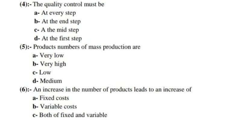 (4):- The quality control must be
a- At every step
b- At the end step
c- A the mid step
d- At the first step
(5):- Products numbers of mass production are
a- Very low
b- Very high
c- Low
d- Medium
(6):- An increase in the number of products leads to an increase of
a- Fixed costs
b- Variable costs
c- Both of fixed and variable
