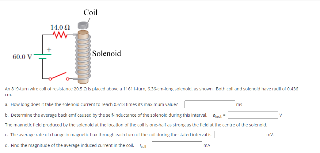 Coil
14.0 N
Solenoid
60.0 V
An 819-turn wire coil of resistance 20.5 Q is placed above a 11611-turn, 6.36-cm-long solenoid, as shown. Both coil and solenoid have radii of 0.436
cm.
a. How long does it take the solenoid current to reach 0.613 times its maximum value?
ms
b. Determine the average back emf caused by the self-inductance of the solenoid during this interval.
Epack =
The magnetic field produced by the solenoid at the location of the coil is one-half as strong as the field at the centre of the solenoid.
c. The average rate of change in magnetic flux through each turn of the coil during the stated interval is
mv.
d. Find the magnitude of the average induced current in the coil.
Icoil =
