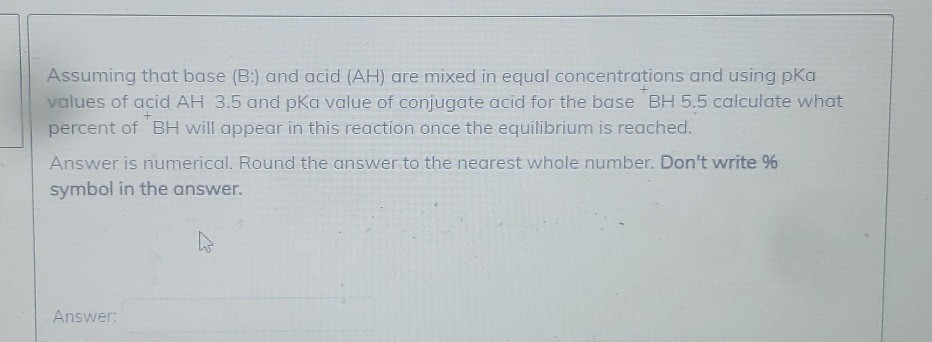 Assuming that base (B:) and acid (AH) are mixed in equal concentrations and using pKa
values of acid AH 3.5 and pka value of conjugate acid for the base BH 5.5 calculate what
percent of BH will appear in this reaction once the equilibrium is reached.
Answer is numerical. Round the answer to the nearest whole number. Don't write %
symbol in the answer.
