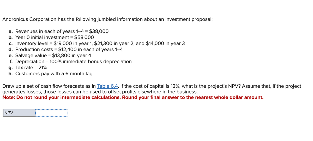 Andronicus Corporation has the following jumbled information about an investment proposal:
a. Revenues in each of years 1-4 = $38,000
b. Year O initial investment = $58,000
c. Inventory level = $19,000 in year 1, $21,300 in year 2, and $14,000 in year 3
d. Production costs $12,400 in each of years 1-4
e. Salvage value = $13,800 in year 4
f. Depreciation = 100% immediate bonus depreciation
g. Tax rate 21%
h. Customers pay with a 6-month lag
Draw up a set of cash flow forecasts as in Table 6.4. If the cost of capital is 12%, what is the project's NPV? Assume that, if the project
generates losses, those losses can be used to offset profits elsewhere in the business.
Note: Do not round your intermediate calculations. Round your final answer to the nearest whole dollar amount.
NPV