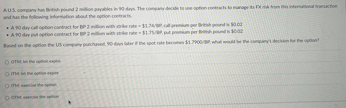 A U.S. company has British pound 2 million payables in 90 days. The company decide to use option contracts to manage its FX risk from this international transaction
and has the following information about the option contracts.
•A 90 day call option contract for BP 2 million with strike rate = $1.74/BP, call premium per British pound is $0.02
•A 90 day put option contract for BP 2 million with strike rate = $1.75/BP, put premium per British pound is $0.02
Based on the option the US company purchased, 90 days later if the spot rate becomes $1.7900/BP, what would be the company's decision for the option?
O OTM; let the option expire
O ITM; let the option expire
O ITM; exercise the option
O OTM; exercise the option