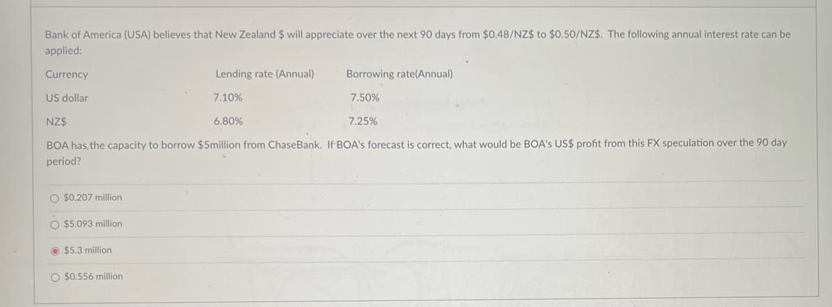 Bank of America (USA) believes that New Zealand $ will appreciate over the next 90 days from $0.48/NZ$ to $0.50/NZ$. The following annual interest rate can be
applied:
Currency
US dollar
NZ$
Lending rate (Annual)
Borrowing rate(Annual)
7.10%
7.50%
6.80%
7.25%
BOA has, the capacity to borrow $5million from Chase Bank. If BOA's forecast is correct, what would be BOA's US$ profit from this FX speculation over the 90 day
period?
O $0.207 million
$5.093 million
$5.3 million
$0.556 million