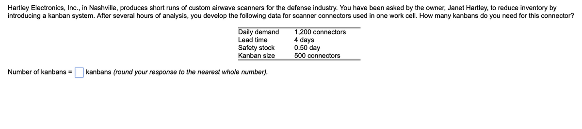 Hartley Electronics, Inc., in Nashville, produces short runs of custom airwave scanners for the defense industry. You have been asked by the owner, Janet Hartley, to reduce inventory by
introducing a kanban system. After several hours of analysis, you develop the following data for scanner connectors used in one work cell. How many kanbans do you need for this connector?
Daily demand
Lead time
Safety stock
Kanban size
Number of kanbans = kanbans (round your response to the nearest whole number).
1,200 connectors
4 days
0.50 day
500 connectors