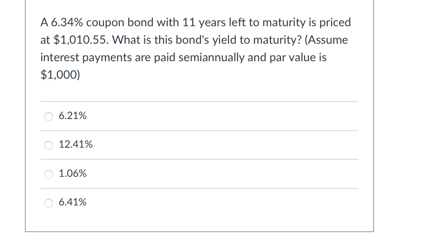 A 6.34% coupon bond with 11 years left to maturity is priced
at $1,010.55. What is this bond's yield to maturity? (Assume
interest payments are paid semiannually and par value is
$1,000)
6.21%
○ 12.41%
○ 1.06%
6.41%