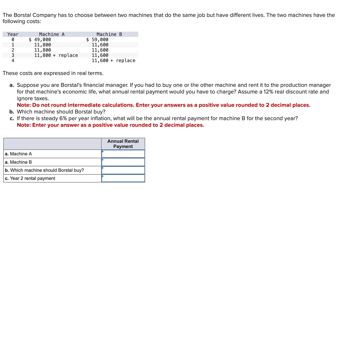 The Borstal Company has to choose between two machines that do the same job but have different lives. The two machines have the
following costs:
Year
Machine A
Machine B
0
$ 49,000
$ 59,000
1
11,800
11,600
2
11,800
11,600
3
11,800+ replace
11,600
4
11,600 replace
These costs are expressed in real terms.
a. Suppose you are Borstal's financial manager. If you had to buy one or the other machine and rent it to the production manager
for that machine's economic life, what annual rental payment would you have to charge? Assume a 12% real discount rate and
ignore taxes.
Note: Do not round intermediate calculations. Enter your answers as a positive value rounded to 2 decimal places.
b. Which machine should Borstal buy?
c. If there is steady 6% per year inflation, what will be the annual rental payment for machine B for the second year?
Note: Enter your answer as a positive value rounded to 2 decimal places.
a. Machine A
a. Machine B
b. Which machine should Borstal buy?
c. Year 2 rental payment
Annual Rental
Payment