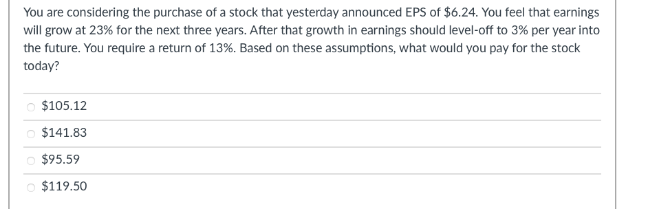 You are considering the purchase of a stock that yesterday announced EPS of $6.24. You feel that earnings
will grow at 23% for the next three years. After that growth in earnings should level-off to 3% per year into
the future. You require a return of 13%. Based on these assumptions, what would you pay for the stock
today?
$105.12
$141.83
$95.59
$119.50