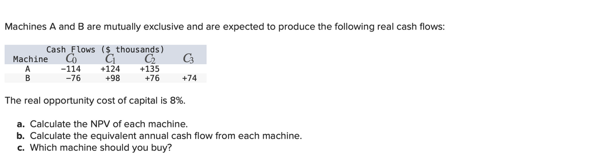 Machines A and B are mutually exclusive and are expected to produce the following real cash flows:
Machine
A
B
Cash Flows ($ thousands)
Co
-114
C₁
C3
+124
+135
-76
+98
+76
+74
The real opportunity cost of capital is 8%.
a. Calculate the NPV of each machine.
b. Calculate the equivalent annual cash flow from each machine.
c. Which machine should you buy?