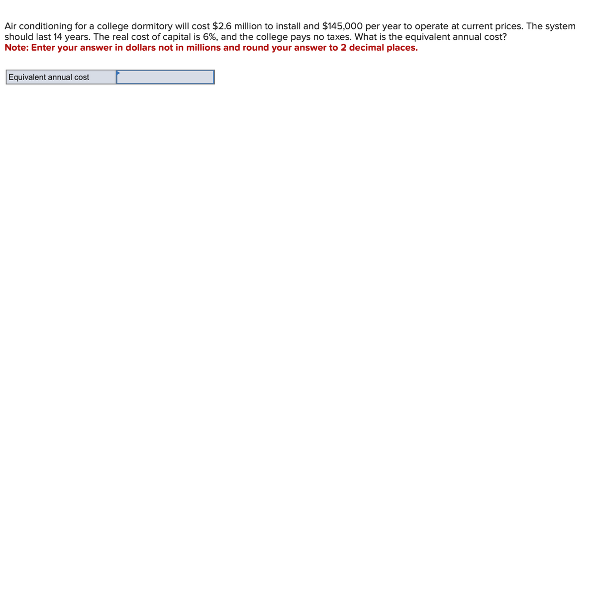 Air conditioning for a college dormitory will cost $2.6 million to install and $145,000 per year to operate at current prices. The system
should last 14 years. The real cost of capital is 6%, and the college pays no taxes. What is the equivalent annual cost?
Note: Enter your answer in dollars not in millions and round your answer to 2 decimal places.
Equivalent annual cost