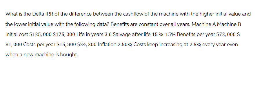 What is the Delta IRR of the difference between the cashflow of the machine with the higher initial value and
the lower initial value with the following data? Benefits are constant over all years. Machine A Machine B
Initial cost $125,000 $175,000 Life in years 3 6 Salvage after life 15 % 15% Benefits per year $72,000 S
81,000 Costs per year $15,800 $24, 200 Inflation 2.50% Costs keep increasing at 2.5% every year even
when a new machine is bought.
