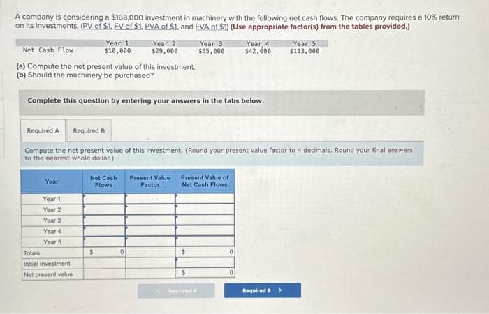 A company is considering a $168,000 investment in machinery with the following net cash flows. The company requires a 10% return
on its investments. (PV of $1, FV of $1, PVA of $1. and FVA of $1) (Use appropriate factor(s) from the tables provided.)
Net Cash Flow
(a) Compute the net present value of this investment.
(b) Should the machinery be purchased?
Year
Year 11
Year 2
Year 1
$10,000
Complete this question by entering your answers in the tabs below.
Year 3
Year 4
Year 5
Totals
Initial investment
Net present value
Required A Required B
Compute the net present value of this investment. (Round your present value factor to 4 decimals. Round your final answers
to the nearest whole dollar.)
Year 2
$29,000
Net Cash
Flows
$
0
Present Value
Factor
Year 3
$55,000
Present Value of
Net Cash Flows
$
$
Required A
Year, 4
$42,000
0
0
Year 5
$113,000
Required >