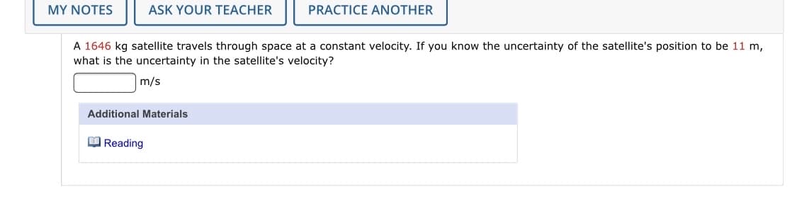 MY NOTES
ASK YOUR TEACHER
PRACTICE ANOTHER
A 1646 kg satellite travels through space at a constant velocity. If you know the uncertainty of the satellite's position to be 11 m,
what is the uncertainty in the satellite's velocity?
m/s
Additional Materials
O Reading
