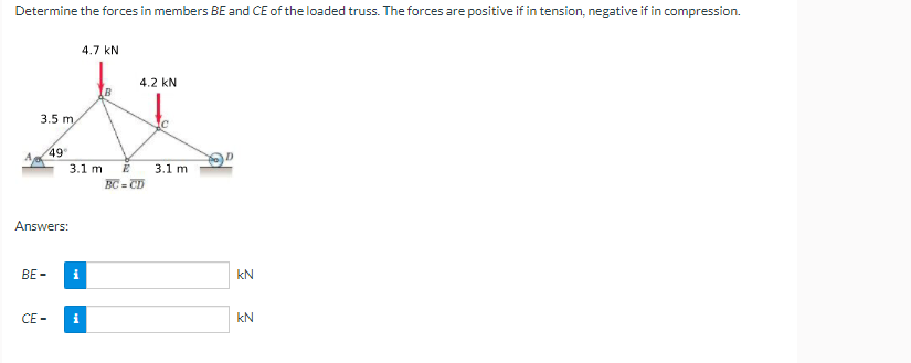 Determine the forces in members BE and CE of the loaded truss. The forces are positive if in tension, negative if in compression.
4.7 kN
4.2 kN
B
3.5 m
49
3.1 m
3.1 m
BC = CD
Answers:
BE -
i
kN
CE -
i
kN
