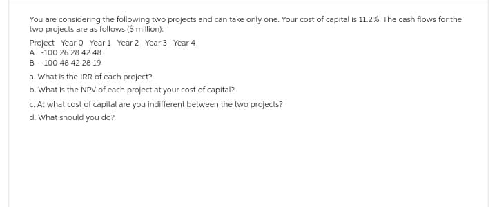 You are considering the following two projects and can take only one. Your cost of capital is 11.2%. The cash flows for the
two projects are as follows ($ million):
Project Year 0 Year 1 Year 2 Year 3 Year 4
A -100 26 28 42 48
B-100 48 42 28 19
a. What is the IRR of each project?
b. What is the NPV of each project at your cost of capital?
c. At what cost of capital are you indifferent between the two projects?
d. What should you do?