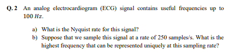 Q.2 An analog electrocardiogram (ECG) signal contains useful frequencies up to
100 Hz.
a) What is the Nyquist rate for this signal?
b) Suppose that we sample this signal at a rate of 250 samples/s. What is the
highest frequency that can be represented uniquely at this sampling rate?