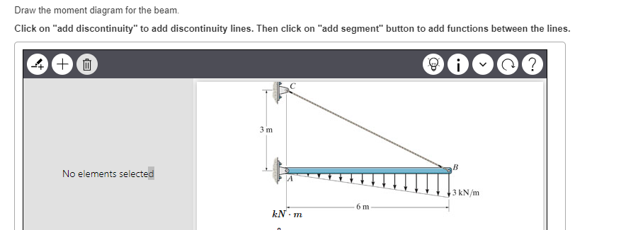 Draw the moment diagram for the beam.
Click on "add discontinuity" to add discontinuity lines. Then click on "add segment" button to add functions between the lines.
4+0
No elements selected
3 m
A4
kN-m
6 m
B
3 kN/m
?