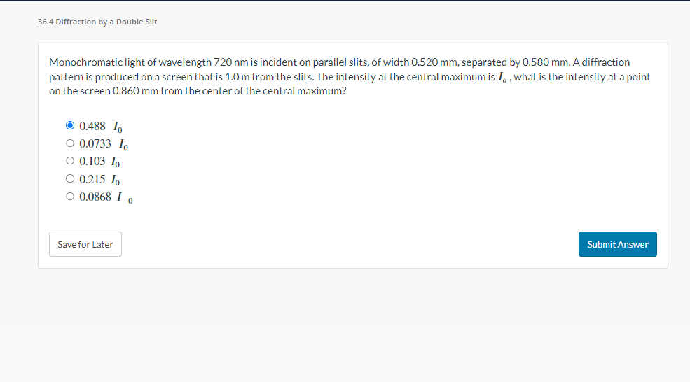 36.4 Diffraction by a Double Slit
Monochromatic light of wavelength 720 nm is incident on parallel slits, of width 0.520 mm, separated by 0.580 mm. A diffraction
pattern is produced on a screen that is 1.0 m from the slits. The intensity at the central maximum is I, what is the intensity at a point
on the screen 0.860 mm from the center of the central maximum?
0.488 Io
O 0.0733 Io
O 0.103 In
O 0.215 Io
O 0.0868 I o
Save for Later
Submit Answer