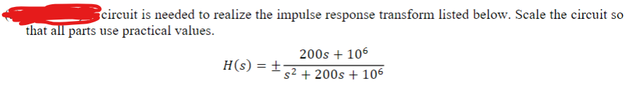 circuit is needed to realize the impulse response transform listed below. Scale the circuit so
that all parts use practical values.
H(s) = +
200s + 106
s2200s 106